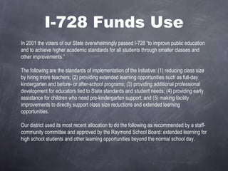 I-728 Funds Use In 2001 the voters of our State overwhelmingly passed I-728 “to improve public education and to achieve higher academic standards for all students through smaller classes and other improvements.”   The following are the standards of implementation of the Initiative: (1) reducing class size by hiring more teachers; (2) providing extended learning opportunities such as full-day kindergarten and before- or after-school programs; (3) providing additional professional development for educators tied to State standards and student needs; (4) providing early assistance for children who need pre-kindergarten support; and (5) making facility improvements to directly support class size reductions and extended learning opportunities.    Our district used its most recent allocation to do the following as recommended by a staff-community committee and approved by the Raymond School Board: extended learning for high school students and other learning opportunities beyond the normal school day.  