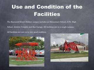 Use and Condition of the Facilities The Raymond School District campus includes an Elementary School, Jr/Sr. High School, Athletic Complex and Bus Garage. All facilities are on a single campus. All facilities are new or in very good condition. 