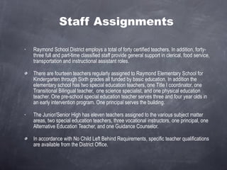 Staff Assignments Raymond School District employs a total of forty certified teachers. In addition, forty-three full and part-time classified staff provide general support in clerical, food service, transportation and instructional assistant roles. There are fourteen teachers regularly assigned to Raymond Elementary School for Kindergarten through Sixth grades all funded by basic education. In addition the elementary school has two special education teachers, one Title I coordinator, one Transitional Bilingual teacher,  one science specialist, and one physical education teacher. One pre-school special education teacher serves three and four year olds in an early intervention program. One principal serves the building. The Junior/Senior High has eleven teachers assigned to the various subject matter areas, two special education teachers, three vocational instructors, one principal, one Alternative Education Teacher, and one Guidance Counselor. In accordance with No Child Left Behind Requirements, specific teacher qualifications are available from the District Office. 