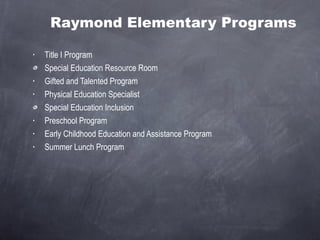 Raymond Elementary Programs Title I Program Special Education Resource Room Gifted and Talented Program  Physical Education Specialist Special Education Inclusion Preschool Program Early Childhood Education and Assistance Program Summer Lunch Program 