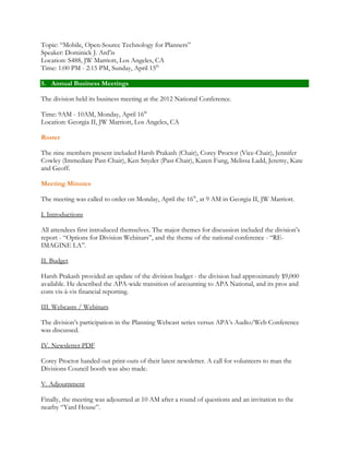 Topic: “Mobile, Open-Source Technology for Planners” 
Speaker: Dominick J. Ard’is 
Location: S488, JW Marriott, Los Angeles, CA 
Time: 1:00 PM - 2:15 PM, Sunday, April 15th 
5. Annual Business Meetings 
The division held its business meeting at the 2012 National Conference. 
Time: 9AM - 10AM, Monday, April 16th 
Location: Georgia II, JW Marriott, Los Angeles, CA 
Roster 
The nine members present included Harsh Prakash (Chair), Corey Proctor (Vice-Chair), Jennifer 
Cowley (Immediate Past-Chair), Ken Snyder (Past-Chair), Karen Fung, Melissa Ladd, Jeremy, Kate 
and Geoff. 
Meeting Minutes 
The meeting was called to order on Monday, April the 16th, at 9 AM in Georgia II, JW Marriott. 
I. Introductions 
All attendees first introduced themselves. The major themes for discussion included the division’s 
report - “Options for Division Webinars”, and the theme of the national conference - “RE-IMAGINE 
LA”. 
II. Budget 
Harsh Prakash provided an update of the division budget - the division had approximately $9,000 
available. He described the APA-wide transition of accounting to APA National, and its pros and 
cons vis-à-vis financial reporting. 
III. Webcasts / Webinars 
The division’s participation in the Planning Webcast series versus APA’s Audio/Web Conference 
was discussed. 
IV. Newsletter PDF 
Corey Proctor handed out print-outs of their latest newsletter. A call for volunteers to man the 
Divisions Council booth was also made. 
V. Adjournment 
Finally, the meeting was adjourned at 10 AM after a round of questions and an invitation to the 
nearby “Yard House”. 
 