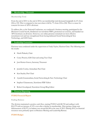 6. Membership / Outreach 
Membership Total 
From the end of 2011 to the end of 2012, our membership total decreased marginally by 6% from 
204 to 192. This is compared to last year when it fell by 7% from 218 to 204. This is a cause for 
concern for most of APA’s divisions. 
To address this, at the National Conference, we conducted a business meeting, participated in the 
Divisions Council booth, distributed our newsletter PDFs, promoted our sessions, and handed-out 
APA brochures on divisions. However, our online presence remained our most effective 
recruitment tool and was strengthened from having dedicated Social Networking & New 
Technology, and GIS Chairs. 
7. Leadership Committee 
Elections were conducted under the supervision of Andy Taylor, Election Chair. The following were 
the results: 
 Harsh Prakash, Chair 
 Corey Proctor, GIS Chair and acting Vice-Chair 
 Joni Herren Graves, Secretary/Treasurer 
 Jennifer Cowley, Immediate Past Chair 
 Ken Snyder, Past Chair 
 Ayanthi Gunawardana, Social Networking & New Technology Chair 
 Stephen Chiaramonte, Newsletter PDF Editor 
 Robert Goodspeed, Newsletter Group Blog Editor 
8. Financial Reporting 
FY2012 Financial Report 
Ending Balance 
The division maintained a positive cash-flow, starting FY2012 with $8,722 and ending it with 
$10,379 with an increase of 19% even after a decline in membership. After paying a lump-sum 
disbursement of $5,975, its balance was around $4,300 at the start of 2013. During 2012, its financial 
resources were primarily spent on Business Meeting and Leadership Retreat. 
FY2013 Budget 
 
