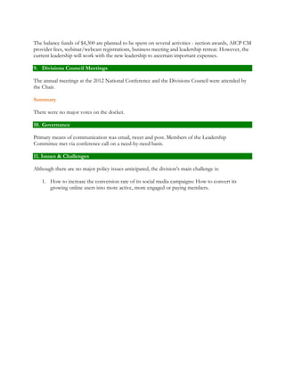 The balance funds of $4,300 are planned to be spent on several activities - section awards, AICP CM 
provider fees, webinar/webcast registrations, business meeting and leadership retreat. However, the 
current leadership will work with the new leadership to ascertain important expenses. 
9. Divisions Council Meetings 
The annual meetings at the 2012 National Conference and the Divisions Council were attended by 
the Chair. 
Summary 
There were no major votes on the docket. 
10. Governance 
Primary means of communication was email, tweet and post. Members of the Leadership 
Committee met via conference call on a need-by-need basis. 
11. Issues & Challenges 
Although there are no major policy issues anticipated, the division’s main challenge is: 
1. How to increase the conversion rate of its social media campaigns: How to convert its 
growing online users into more active, more engaged or paying members. 
 