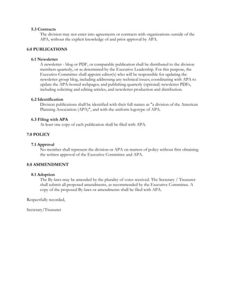 5.3 Contracts 
The division may not enter into agreements or contracts with organizations outside of the 
APA, without the explicit knowledge of and prior approval by APA. 
6.0 PUBLICATIONS 
6.1 Newsletter 
A newsletter - blog or PDF, or comparable publication shall be distributed to the division 
members quarterly, or as determined by the Executive Leadership. For this purpose, the 
Executive Committee shall appoint editor(s) who will be responsible for updating the 
newsletter group blog, including addressing any technical issues; coordinating with APA to 
update the APA-hosted webpages; and publishing quarterly (optional) newsletter PDFs, 
including soliciting and editing articles, and newsletter production and distribution. 
6.2 Identification 
Division publications shall be identified with their full names as "a division of the American 
Planning Association (APA)", and with the uniform logotype of APA. 
6.3 Filing with APA 
At least one copy of each publication shall be filed with APA. 
7.0 POLICY 
7.1 Approval 
No member shall represent the division or APA on matters of policy without first obtaining 
the written approval of the Executive Committee and APA. 
8.0 AMMENDMENT 
8.1 Adoption 
The By-laws may be amended by the plurality of votes received. The Secretary / Treasurer 
shall submit all proposed amendments, as recommended by the Executive Committee. A 
copy of the proposed By-laws or amendments shall be filed with APA. 
Respectfully recorded, 
Secretary/Treasurer 
