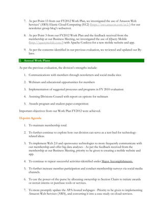 7. As per Point 13 from our FY2012 Work Plan, we investigated the use of Amazon Web 
Services’ (AWS) Elastic Cloud Computing (EC2) (https://aws.amazon.com/ec2/) for our 
newsletter group blog’s webserver. 
8. As per Point 3 from our FY2012 Work Plan and the feedback received from the 
membership at our Business Meeting, we investigated the use of jQuery Mobile 
(http://jquerymobile.com/) with Apache Cordova for a new mobile website and app. 
9. As per the concerns identified in our previous evaluation, we reviewed and updated our By-laws. 
2. Annual Work Plans 
As per the previous evaluation, the division’s strengths include: 
1. Communications with members through newsletters and social media sites 
2. Webinars and educational opportunities for members 
3. Implementation of suggested processes and programs in FY 2010 evaluation 
4. Assisting Divisions Council with report on options for webinars 
5. Awards program and student paper competition 
Important objectives from our Work Plan FY2012 were achieved. 
13-point Agenda 
1. To maintain membership total. 
2. To further continue to explore how our division can serve as a test-bed for technology-related 
ideas. 
3. To implement Web 2.0 and opensource technologies to more frequently communicate with 
our membership and offer big data analyses - As per the feedback received from the 
membership at our Business Meeting, priority to be given to creating a mobile website and 
app. 
4. To continue to repeat successful activities identified under Major Accomplishments. 
5. To further increase member participation and conduct membership surveys via social media 
channels. 
6. To use the power-of-the-purse by allocating ownership to Section Chairs to initiate awards 
or recruit interns or purchase tools or services. 
7. To more promptly update the APA-hosted webpages - Priority to be given to implementing 
Amazon Web Services (AWS), and converting it into a case-study on cloud-services. 
 