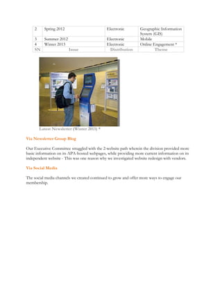 2 Spring 2012 Electronic Geographic Information 
System (GIS) 
3 Summer 2012 Electronic Mobile 
4 Winter 2013 Electronic Online Engagement * 
SN Issue Distribution Theme 
Latest Newsletter (Winter 2013) * 
Via Newsletter Group Blog 
Our Executive Committee struggled with the 2-website path wherein the division provided more 
basic information on its APA-hosted webpages, while providing more current information on its 
independent website - This was one reason why we investigated website redesign with vendors. 
Via Social Media 
The social media channels we created continued to grow and offer more ways to engage our 
membership. 
 