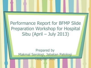 Performance Report for BFMP Slide
Preparation Workshop for Hospital
Sibu (April – July 2013)
Prepared by
Makmal Serologi, Jabatan Patologi
Hospital Sibu
 