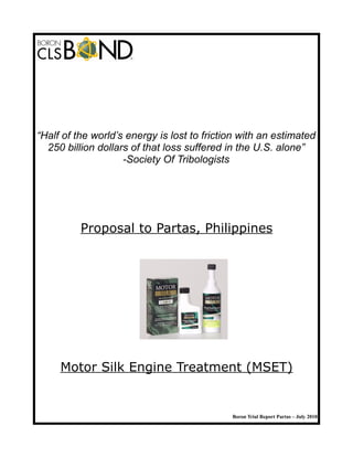 “Half of the world’s energy is lost to friction with an estimated
250 billion dollars of that loss suffered in the U.S. alone”
-Society Of Tribologists
Proposal to Partas, Philippines
Motor Silk Engine Treatment (MSET)
Boron Trial Report Partas – July 2010
 