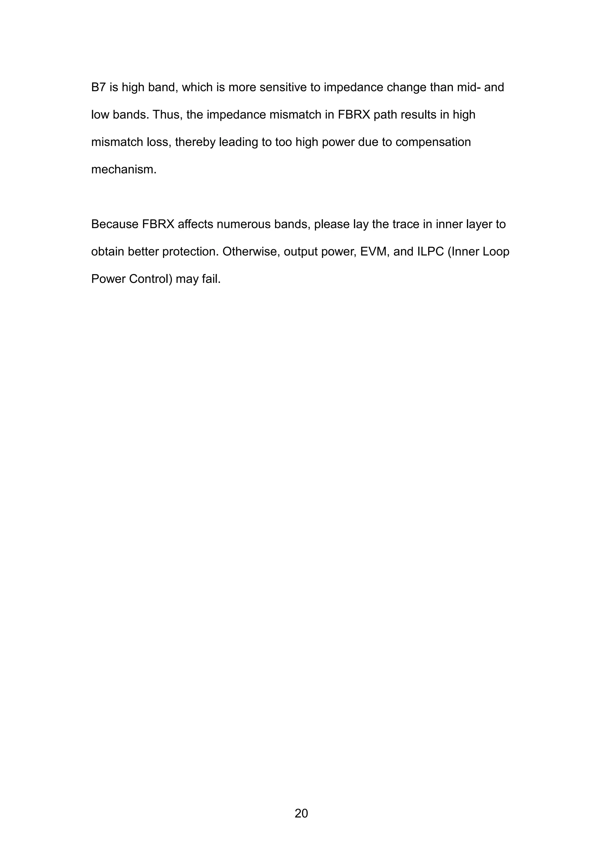 B7 is high band, which is more sensitive to impedance change than mid- and
low bands. Thus, the impedance mismatch in FBRX path results in high
mismatch loss, thereby leading to too high power due to compensation
mechanism.
Because FBRX affects numerous bands, please lay the trace in inner layer to
obtain better protection. Otherwise, output power, EVM, and ILPC (Inner Loop
Power Control) may fail.
20
 