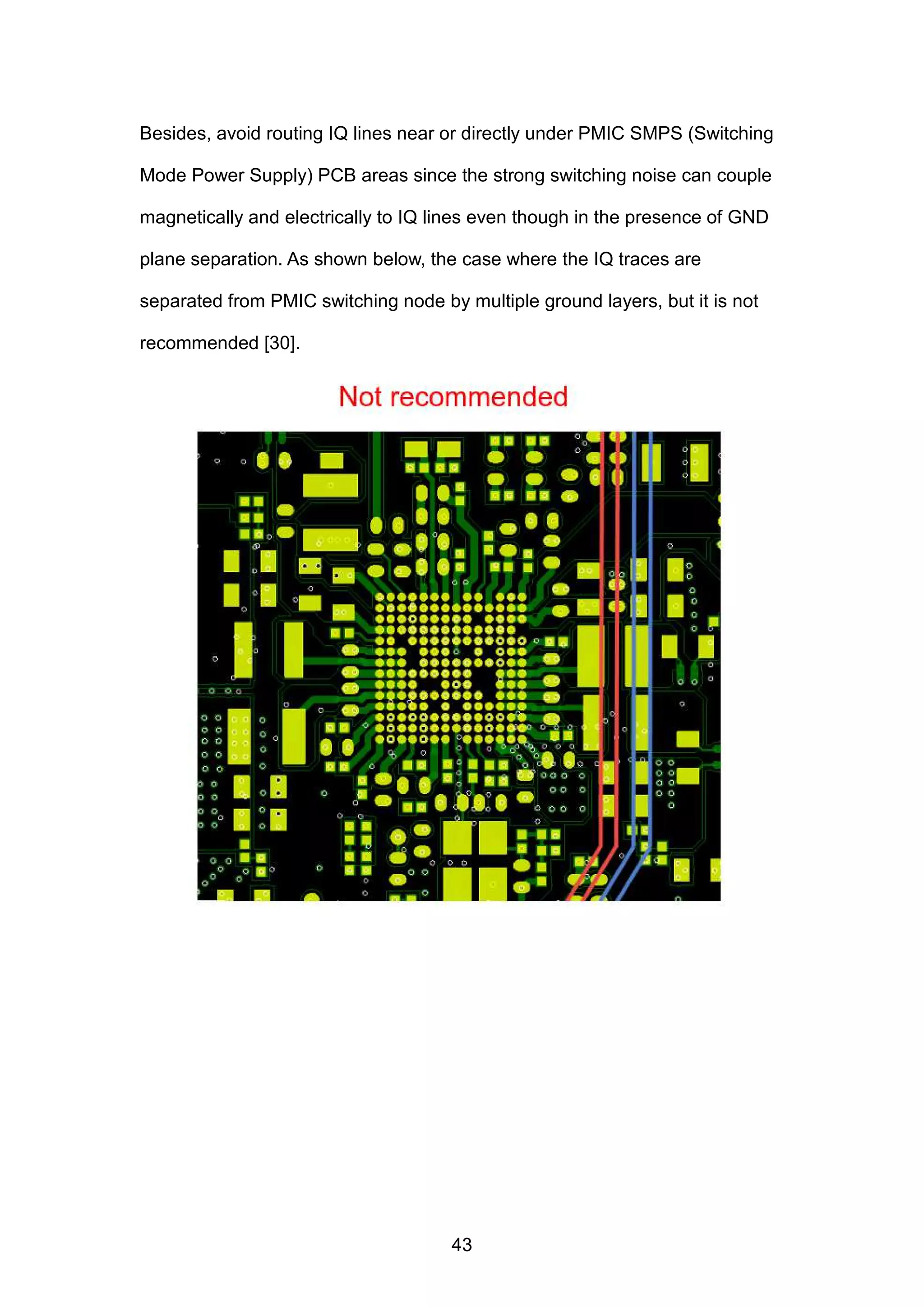 Besides, avoid routing IQ lines near or directly under PMIC SMPS (Switching
Mode Power Supply) PCB areas since the strong switching noise can couple
magnetically and electrically to IQ lines even though in the presence of GND
plane separation. As shown below, the case where the IQ traces are
separated from PMIC switching node by multiple ground layers, but it is not
recommended [30].
43
 