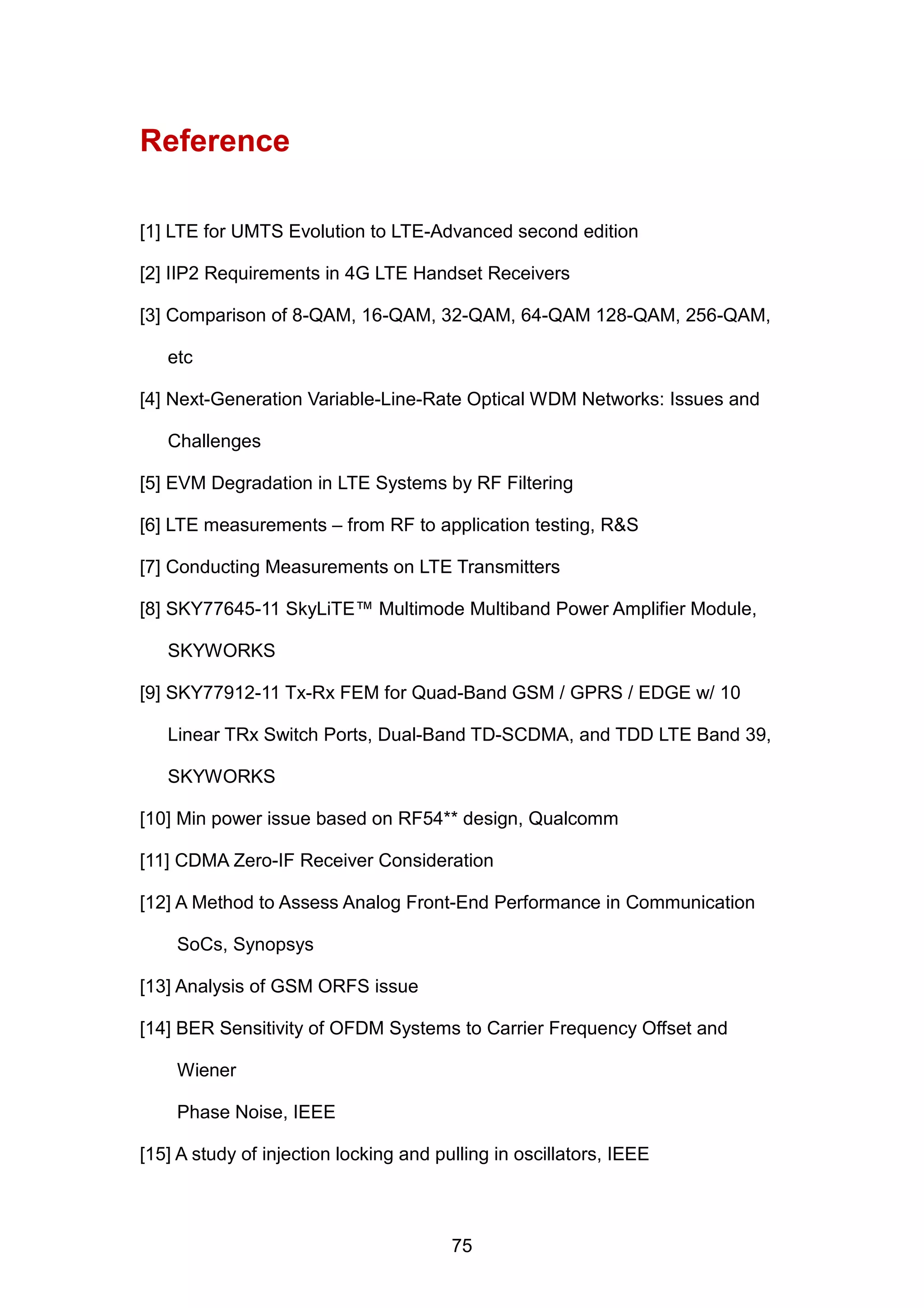 Reference
[1] LTE for UMTS Evolution to LTE-Advanced second edition
[2] IIP2 Requirements in 4G LTE Handset Receivers
[3] Comparison of 8-QAM, 16-QAM, 32-QAM, 64-QAM 128-QAM, 256-QAM,
etc
[4] Next-Generation Variable-Line-Rate Optical WDM Networks: Issues and
Challenges
[5] EVM Degradation in LTE Systems by RF Filtering
[6] LTE measurements – from RF to application testing, R&S
[7] Conducting Measurements on LTE Transmitters
[8] SKY77645-11 SkyLiTE™ Multimode Multiband Power Amplifier Module,
SKYWORKS
[9] SKY77912-11 Tx-Rx FEM for Quad-Band GSM / GPRS / EDGE w/ 10
Linear TRx Switch Ports, Dual-Band TD-SCDMA, and TDD LTE Band 39,
SKYWORKS
[10] Min power issue based on RF54** design, Qualcomm
[11] CDMA Zero-IF Receiver Consideration
[12] A Method to Assess Analog Front-End Performance in Communication
SoCs, Synopsys
[13] Analysis of GSM ORFS issue
[14] BER Sensitivity of OFDM Systems to Carrier Frequency Offset and
Wiener
Phase Noise, IEEE
[15] A study of injection locking and pulling in oscillators, IEEE
75
 