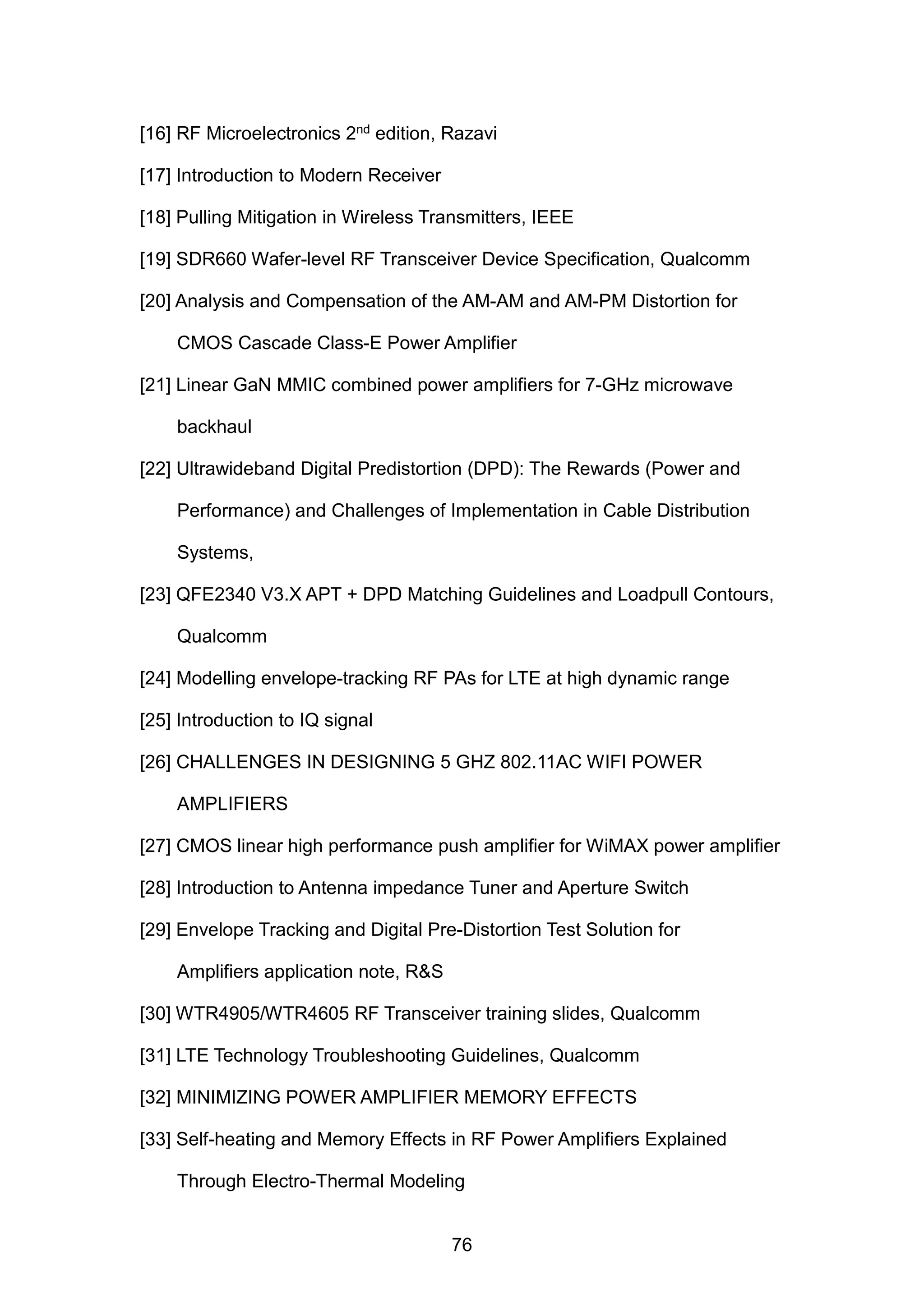 [16] RF Microelectronics 2nd edition, Razavi
[17] Introduction to Modern Receiver
[18] Pulling Mitigation in Wireless Transmitters, IEEE
[19] SDR660 Wafer-level RF Transceiver Device Specification, Qualcomm
[20] Analysis and Compensation of the AM-AM and AM-PM Distortion for
CMOS Cascade Class-E Power Amplifier
[21] Linear GaN MMIC combined power amplifiers for 7-GHz microwave
backhaul
[22] Ultrawideband Digital Predistortion (DPD): The Rewards (Power and
Performance) and Challenges of Implementation in Cable Distribution
Systems,
[23] QFE2340 V3.X APT + DPD Matching Guidelines and Loadpull Contours,
Qualcomm
[24] Modelling envelope-tracking RF PAs for LTE at high dynamic range
[25] Introduction to IQ signal
[26] CHALLENGES IN DESIGNING 5 GHZ 802.11AC WIFI POWER
AMPLIFIERS
[27] CMOS linear high performance push ampliﬁer for WiMAX power ampliﬁer
[28] Introduction to Antenna impedance Tuner and Aperture Switch
[29] Envelope Tracking and Digital Pre-Distortion Test Solution for
Amplifiers application note, R&S
[30] WTR4905/WTR4605 RF Transceiver training slides, Qualcomm
[31] LTE Technology Troubleshooting Guidelines, Qualcomm
[32] MINIMIZING POWER AMPLIFIER MEMORY EFFECTS
[33] Self-heating and Memory Effects in RF Power Ampliﬁers Explained
Through Electro-Thermal Modeling
76
 
