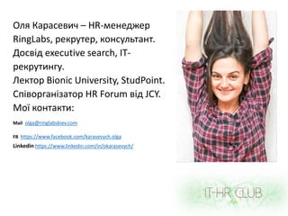 Оля Карасевич – HR-менеджер
RingLabs, рекрутер, консультант.
Досвід executive search, ІТ-
рекрутингу.
Лектор Bionic University, StudPoint.
Співорганізатор HR Forum від JCY.
Мої контакти:
Mail olga@ringlabskiev.com
FB https://www.facebook.com/karasevych.olga
Linkedin https://www.linkedin.com/in/okarasevych/
 