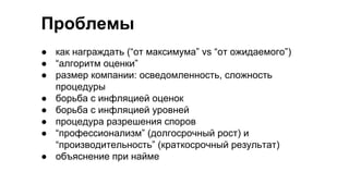 Проблемы
● как награждать (“от максимума” vs “от ожидаемого”)
● “алгоритм оценки”
● размер компании: осведомленность, сложность
процедуры
● борьба с инфляцией оценок
● борьба с инфляцией уровней
● процедура разрешения споров
● “профессионализм” (долгосрочный рост) и
“производительность” (краткосрочный результат)
● объяснение при найме
 