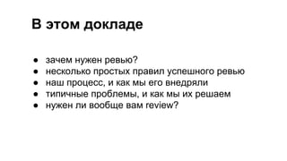 В этом докладе
● зачем нужен ревью?
● несколько простых правил успешного ревью
● наш процесс, и как мы его внедряли
● типичные проблемы, и как мы их решаем
● нужен ли вообще вам review?
 