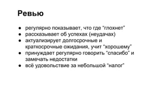 Ревью
● регулярно показывает, что где “глохнет”
● рассказывает об успехах (неудачах)
● актуализирует долгосрочные и
краткосрочные ожидания, учит “хорошему”
● принуждает регулярно говорить “спасибо” и
замечать недостатки
● всё удовольствие за небольшой “налог”
 