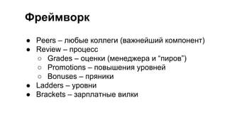 Фреймворк
● Peers – любые коллеги (важнейший компонент)
● Review – процесс
○ Grades – оценки (менеджера и “пиров”)
○ Promotions – повышения уровней
○ Bonuses – пряники
● Ladders – уровни
● Brackets – зарплатные вилки
 