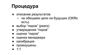 Процедура
● описание результатов
○ не обещаем цели на будущее (OKRs
есть)
● выбор “пиров” (peers)
● утверждение “пиров”
● оценки “пиров”
● оценка менеджера
● калибрация
● промоушены
● 1:1
 