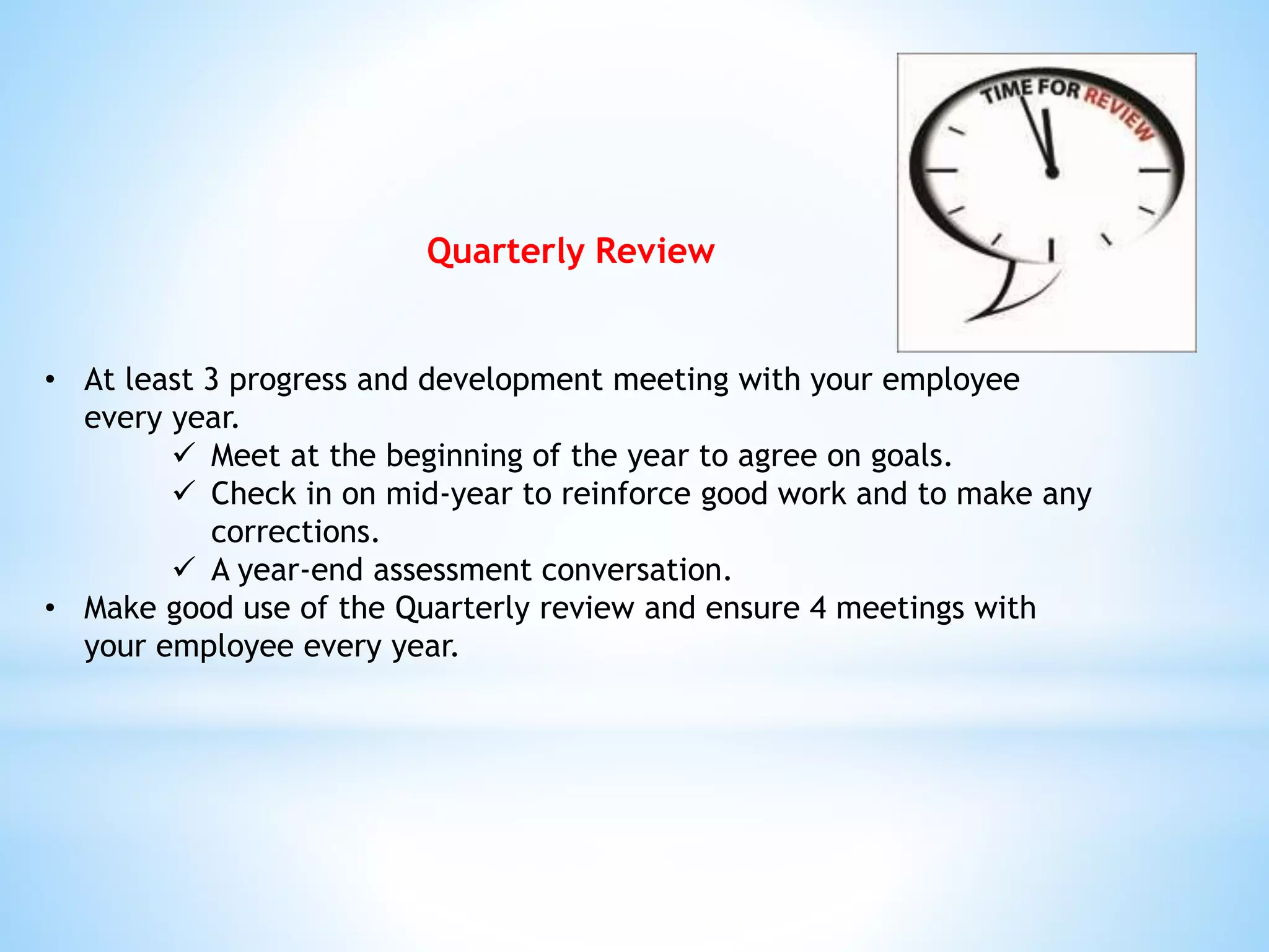 Quarterly Review
• At least 3 progress and development meeting with your employee
every year.
 Meet at the beginning of the year to agree on goals.
 Check in on mid-year to reinforce good work and to make any
corrections.
 A year-end assessment conversation.
• Make good use of the Quarterly review and ensure 4 meetings with
your employee every year.
 