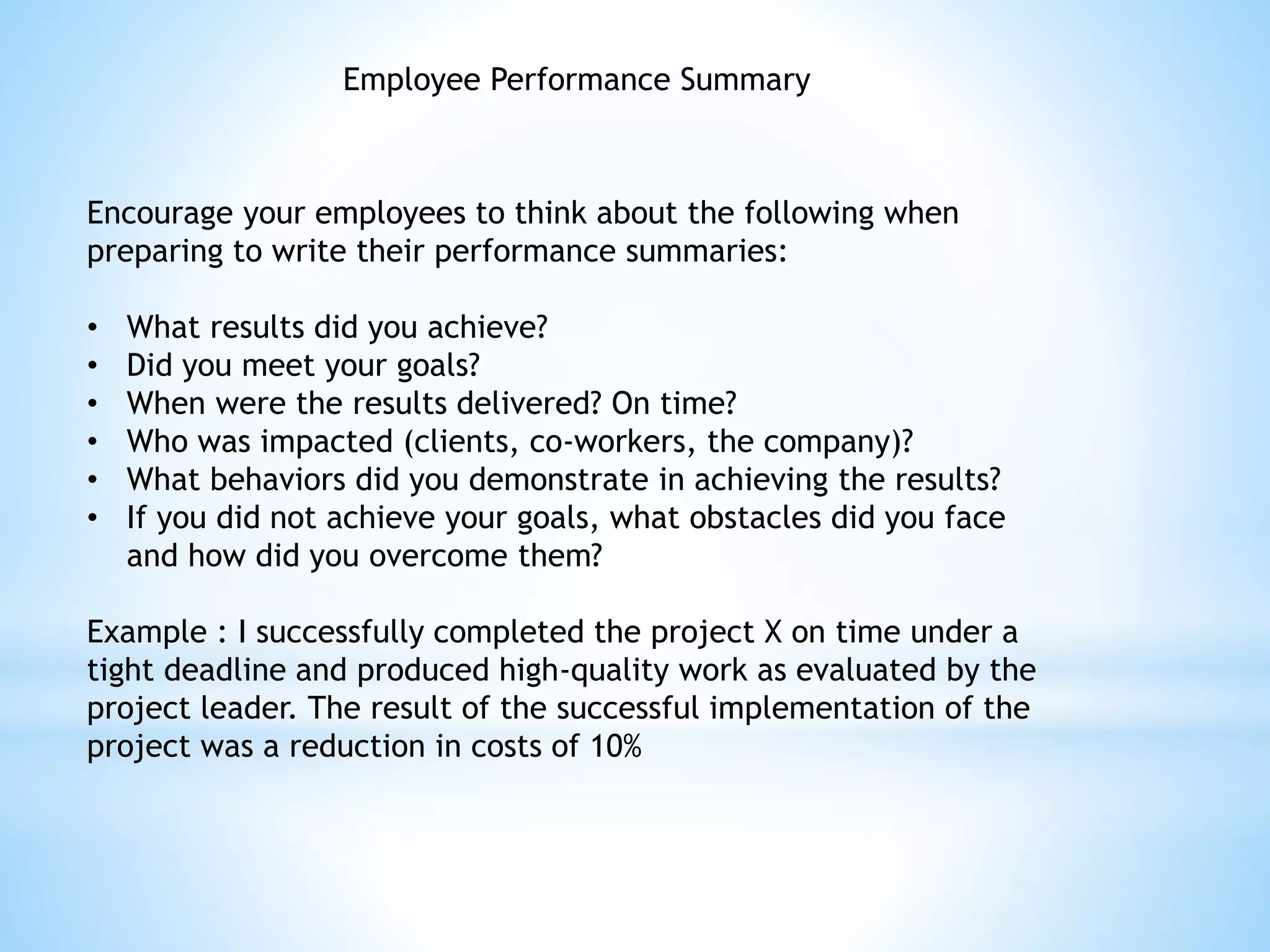 Employee Performance Summary
Encourage your employees to think about the following when
preparing to write their performance summaries:
• What results did you achieve?
• Did you meet your goals?
• When were the results delivered? On time?
• Who was impacted (clients, co-workers, the company)?
• What behaviors did you demonstrate in achieving the results?
• If you did not achieve your goals, what obstacles did you face
and how did you overcome them?
Example : I successfully completed the project X on time under a
tight deadline and produced high-quality work as evaluated by the
project leader. The result of the successful implementation of the
project was a reduction in costs of 10%
 