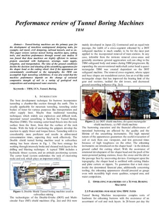 Performance review of Tunnel Boring Machines
TBM
Abstract— Tunnel-boring machines are the primary gear for
the development of trenchless underground designing tasks, for
example, rail travel, civil designing, railroad tunnels, and so on.
This paper reviews various tunnel boring machine types, cutting
tools, and machine performance through several case studies. It
was found that these machines are highly efficient in various
projects associated with hydropower, sewerage, water supply,
irrigation, and transportation. The idea of the ground conditions
decides the decision and situating of the unearthing apparatuses for
the shaper head or the cutting wheel. Just if the apparatuses are
consummately coordinated to the topography, the TBM can
accomplish high tunneling exhibitions. It was also noted that the
machine performance depends on the change of uniaxial
compressive strength of soil in a variety of geological rock
compositions and underground water reservoirs.
Keywords— TBM, UCS, Tunnel, Boring.
1. INTRODUCTION
The bore development technique for burrows incorporates
tunneling a chamber-like section through the earth. This is
usually applicable for mountain tunneling, tunneling under
bodies of water for various purposes like transportation and
other supply lines. Maybe than traditional tunneling
techniques which widely use explosives and difficult work,
motorized tunnel unearthing is finished by Tunnel Boring
Machine (TBM). The rotating cutter head thrusts into the rock
surface from the front, from that the surface of the rock
breaks. With the help of anchoring the grippers develop the
reaction to apply thrust and torque forces. Tunneling with it is
considerably more proficient and results in abbreviated
consummation times, expecting they work effectively. The
Double shield tunnel boring machine used in subsurface
mining has been shown in Fig. 1. The best strategy for
working through intensely broke and sheared rock layers is the
drilling and blasting technique. A typical TBM includes a
hydraulic thrust system, and an attitude positioning system.
The cutter head system undertakes the task of excavating
rocks and soil, which plays an important role[1].
Figure 1. Double Shield Tunnel boring machine used in
subsurface mining
The technologies of the Double-O-tube (DOT) and Multi-
circular Face (MF) shield machines (Fig. 2(a) and (b)) were
mainly developed in Japan [2]. Contrasted and an equal twin
passage, the width of a cross-segment exhumed by a DOT
safeguard machine is much smaller, to be for the most part
applied to the incorporated removal of tram stations. In any
case, inferable from the intricate removal cross-areas and
generally enormous ground aggravation soil can cling to the
TBM safeguard body and amass during TBM progression. By
expanding the unconventional multi-shaft cutter head a quasi-
rectangular TBM was created dependent on the DOT
safeguard machine. The removal cross-segment, whose upper
and base shapes are roundabout curves, has an oval-like semi-
rectangular shape that has improved the bearing limit of the
gear and sections, tackled the dirt issues, and decreased
ground unsettling influence (Fig. 2(c)).
a b c
Figure 2. (a) DOT shield machine; (b) quasi-rectangular
shield machinery; (c) MF shield machine
The burrowing execution and the financial effectiveness of
motorized burrowing are affected by the quality and the
lifetime of the unearthing instruments. The high material
nature of the apparatuses guarantees the useful evacuation of
soil or rock from one viewpoint, and low personal times
because of high toughness on the other. The exhuming
instruments are introduced on the shaper head – in the delicate
ground called the cutting wheel. With the assistance of
rotational development of the shaper head and the push of the
water-powered jacking stations, loses the stone and the dirt at
the passage face by uncovering devices. Contingent upon the
topography, the shaper head is outfitted with cutting blades
and plate cutters or rippers. To guarantee that a task stays
inside the determined financial plan, additionally concerning
tooling, the exhuming apparatuses should proceed as gauge
even with incredibly high stone qualities, scraped area, and
water compulsion.
2. OPERATING PARAMETERS OF A TUNNEL BORING
MACHINE
2.1 PARAMETERS FOR SELECTING TBM TYPES
Tunnel Boring Machine incorporates complex sorts of
hardware for exhuming burrows with the assistance of an
assortment of soil and rock layers. In 20 hours per day the
 