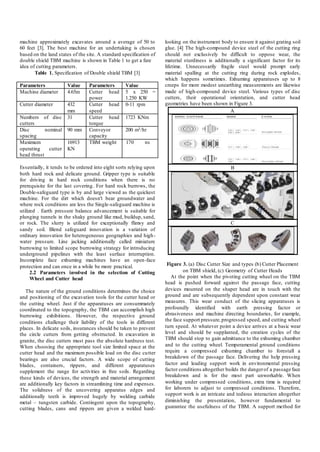 machine approximately excavates around a average of 50 to
60 feet [3]. The best machine for an undertaking is chosen
based on the land states of the site. A standard specification of
double shield TBM machine is shown in Table 1 to get a fare
idea of cutting parameters.
Table 1. Specification of Double shield TBM [3]
Parameters Value Parameters Value
Machine diameter 4.65m Cutter head
power
5 x 250 =
1.250 KW
Cutter diameter 432
mm
Cutter head
speed
0-11 rpm
Numbers of disc
cutters
31 Cutter head
torque
1723 KNm
Disc nominal
spacing
90 mm Conveyor
capacity
200 m3/hr
Maximum
operating cutter
head thrust
16913
KN
TBM weight 170 ns
Essentially, it tends to be ordered into eight sorts relying upon
both hard rock and delicate ground. Gripper type is suitable
for driving in hard rock conditions when there is no
prerequisite for the last covering. For hard rock burrows, the
Double-safeguard type is by and large viewed as the quickest
machine. For the dirt which doesn't bear groundwater and
where rock conditions are less the Single-safeguard machine is
utilized . Earth pressure balance advancement is suitable for
plunging tunnels in the shaky ground like mud, buildup, sand,
or rock. The slurry is utilized for exceptionally flimsy and
sandy soil. Blend safeguard innovation is a variation of
ordinary innovation for heterogeneous geographies and high-
water pressure. Line jacking additionally called miniature
burrowing to limited scope burrowing strategy for introducing
underground pipelines with the least surface interruption.
Incomplete face exhuming machines have an open-face
protection and can once in a while be more practical.
2.2 Parameters involved in the selection of Cutting
Wheel and Cutter head
The nature of the ground conditions determines the choice
and positioning of the excavation tools for the cutter head or
the cutting wheel. Just if the apparatuses are consummately
coordinated to the topography, the TBM can accomplish high
burrowing exhibitions. However, the respective ground
conditions challenge their liability of the tools in different
places. In delicate soils, insurances should be taken to prevent
the circle cutters from getting obstructed. In excavation in
granite, the disc cutters must pass the absolute hardness test.
When choosing the appropriate tool size limited space at the
cutter head and the maximum possible load on the disc cutter
bearings are also crucial factors. A wide scope of cutting
blades, containers, rippers, and different apparatuses
supplement the range for activities in free soils. Regarding
these kinds of devices, the strength and material arrangement
are additionally key factors in streamlining time and expenses.
The solidness of the uncovering apparatus edges and
additionally teeth is improved hugely by welding carbide
metal – tungsten carbide. Contingent upon the topography,
cutting blades, cans and rippers are given a welded hard-
looking on the instrument body to ensure it against grating soil
glue. [4] The high-compound device steel of the cutting ring
should not exclusively be difficult to oppose wear, the
material sturdiness is additionally a significant factor for its
lifetime. Unnecessarily fragile steel would prompt early
material spalling at the cutting ring during rock explodes,
which happens sometimes. Exhuming apparatuses up to 8
creeps for more modest unearthing measurements are likewise
made of high-compound device steel. Various types of disc
cutters, their operational orientation, and cutter head
geometries have been shown in Figure 3.
A
B
C
Figure 3. (a) Disc Cutter Size and types (b) Cutter Placement
on TBM shield, (c) Geometry of Cutter Heads
At the point when the pivoting cutting wheel on the TBM
head is pushed forward against the passage face, cutting
devices mounted on the shaper head are in touch with the
ground and are subsequently dependent upon constant wear
measures. This wear conduct of the slicing apparatuses is
profoundly identified with earth pressing factor or
abrasiveness and machine directing boundaries, for example,
the face support pressure,progressed speed, and cutting wheel
turn speed. At whatever point a device arrives at a basic wear
level and should be supplanted, the creation cycles of the
TBM should stop to gain admittance to the exhuming chamber
and to the cutting wheel. Temperamental ground conditions
require a compressed exhuming chamber to forestall a
breakdown of the passage face. Delivering the help pressing
factor and leading support work in environmental pressing
factor conditions altogether builds the dangerof a passage face
breakdown and is for the most part unworkable. When
working under compressed conditions, extra time is required
for laborers to adjust to compressed conditions. Therefore,
support work is an intricate and tedious interaction altogether
diminishing the presentation, however fundamental to
guarantee the usefulness of the TBM. A support method for
 