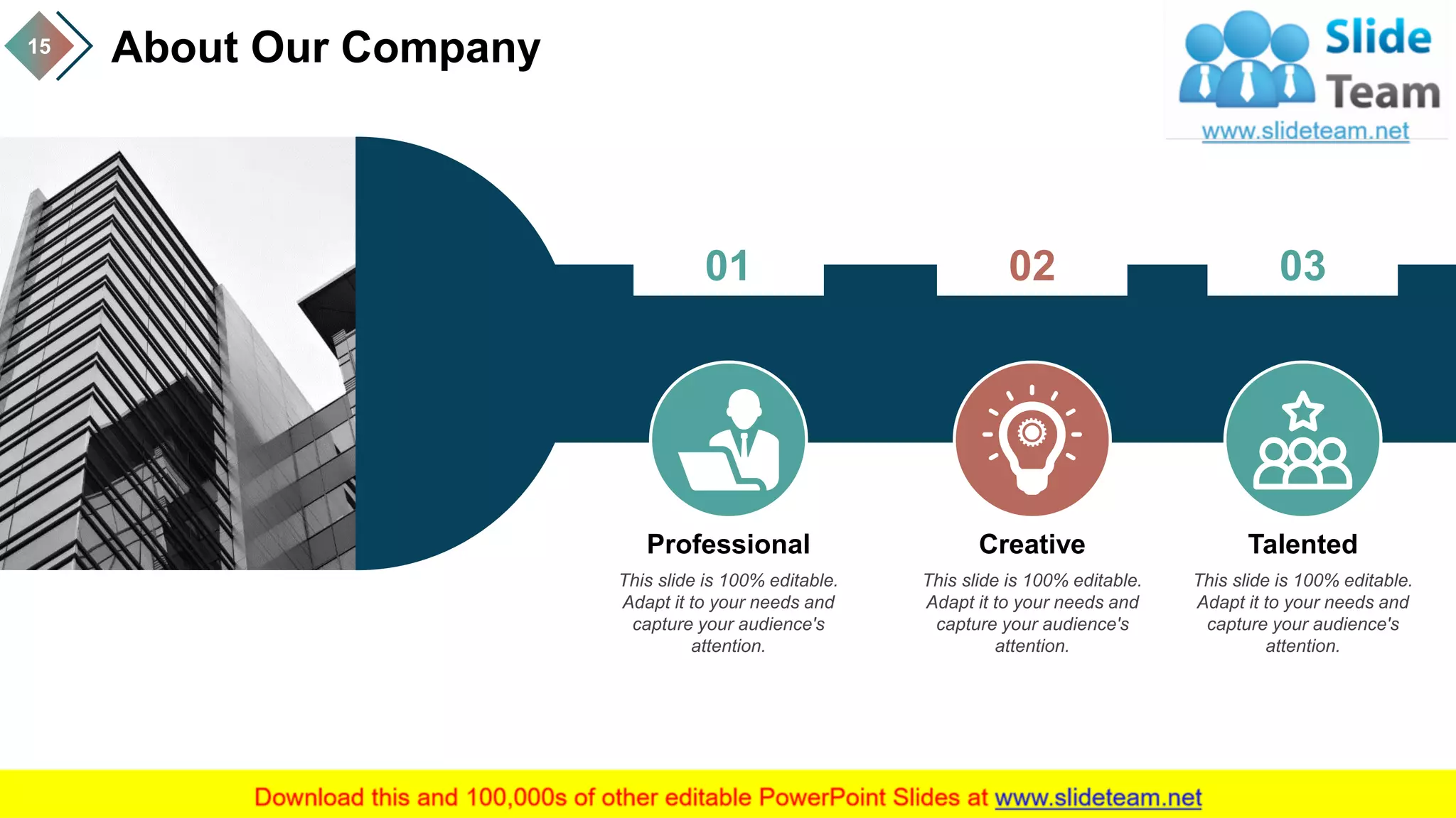 About Our Company15
01
This slide is 100% editable.
Adapt it to your needs and
capture your audience's
attention.
Professional
02
This slide is 100% editable.
Adapt it to your needs and
capture your audience's
attention.
Creative
03
This slide is 100% editable.
Adapt it to your needs and
capture your audience's
attention.
Talented
 