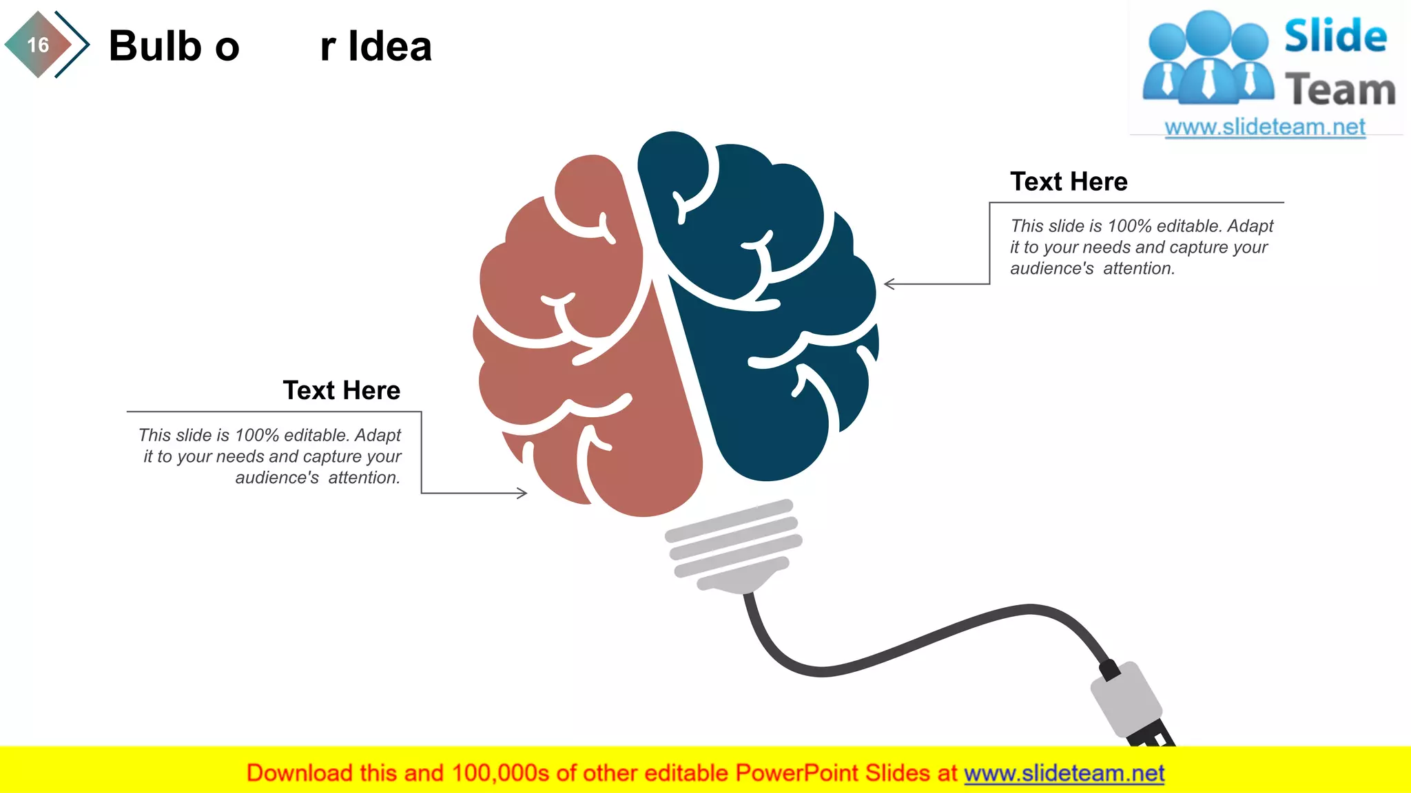 Bulb o r Idea16
This slide is 100% editable. Adapt
it to your needs and capture your
audience's attention.
This slide is 100% editable. Adapt
it to your needs and capture your
audience's attention.
Text Here
Text Here
 