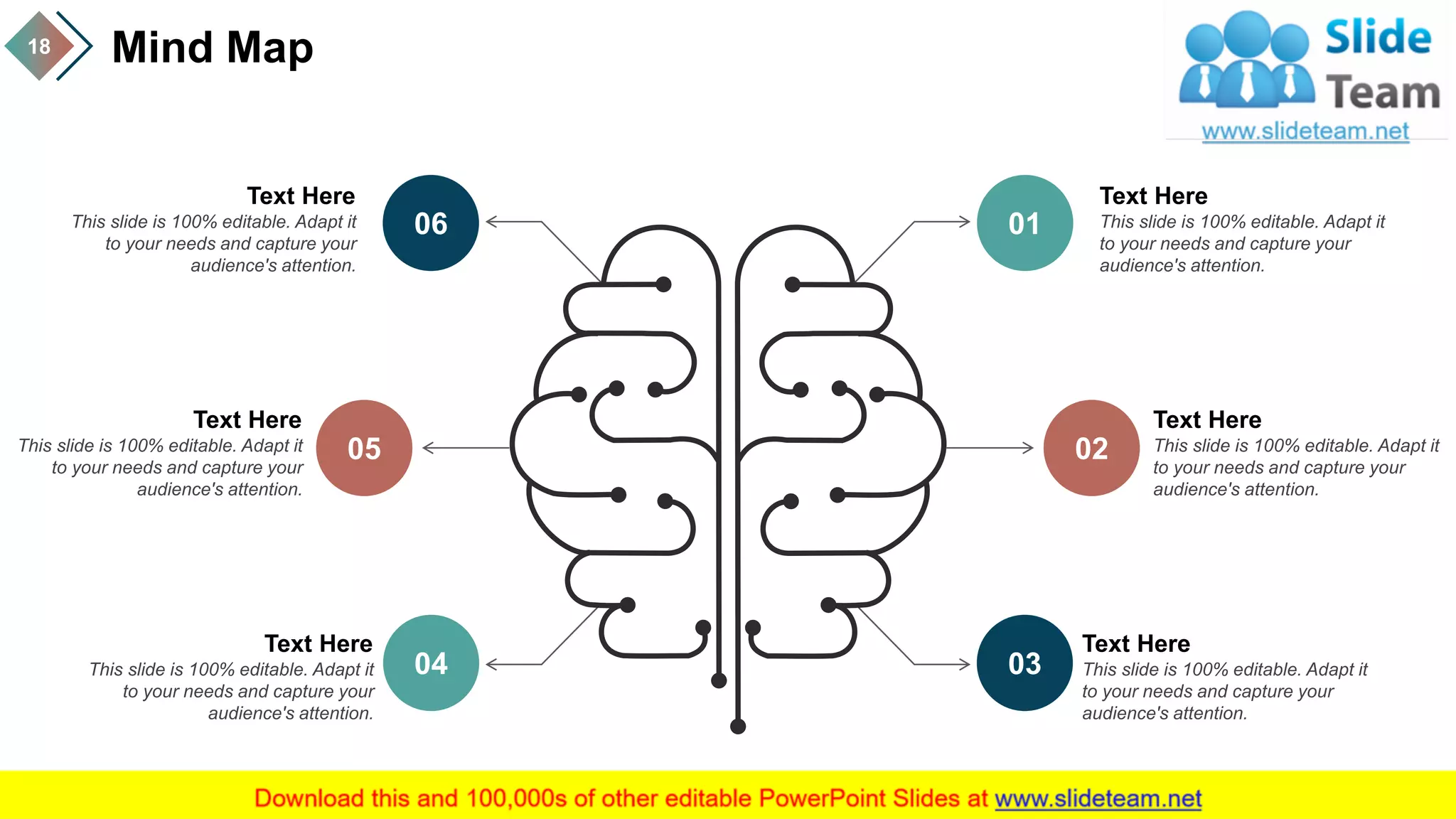 Mind Map18
02
01
03
05
06
04
Text Here
This slide is 100% editable. Adapt it
to your needs and capture your
audience's attention.
Text Here
This slide is 100% editable. Adapt it
to your needs and capture your
audience's attention.
Text Here
This slide is 100% editable. Adapt it
to your needs and capture your
audience's attention.
Text Here
This slide is 100% editable. Adapt it
to your needs and capture your
audience's attention.
Text Here
This slide is 100% editable. Adapt it
to your needs and capture your
audience's attention.
Text Here
This slide is 100% editable. Adapt it
to your needs and capture your
audience's attention.
 