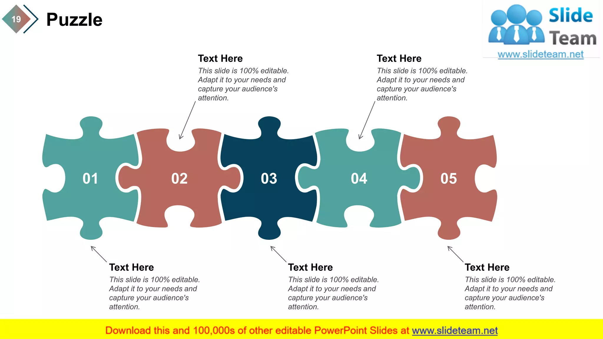 Puzzle19
01 02 03 04 05
Text Here
This slide is 100% editable.
Adapt it to your needs and
capture your audience's
attention.
Text Here
This slide is 100% editable.
Adapt it to your needs and
capture your audience's
attention.
Text Here
This slide is 100% editable.
Adapt it to your needs and
capture your audience's
attention.
Text Here
This slide is 100% editable.
Adapt it to your needs and
capture your audience's
attention.
Text Here
This slide is 100% editable.
Adapt it to your needs and
capture your audience's
attention.
 