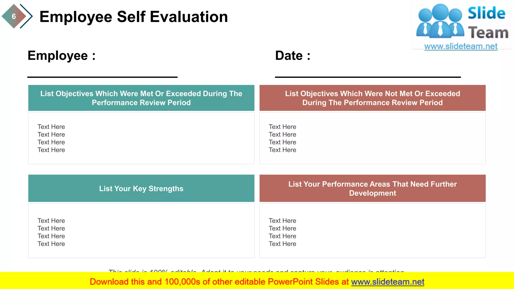 Employee Self Evaluation6
List Objectives Which Were Met Or Exceeded During The
Performance Review Period
Text Here
Text Here
Text Here
Text Here
List Objectives Which Were Not Met Or Exceeded
During The Performance Review Period
Text Here
Text Here
Text Here
Text Here
List Your Key Strengths
Text Here
Text Here
Text Here
Text Here
List Your Performance Areas That Need Further
Development
Text Here
Text Here
Text Here
Text Here
Employee :
_____________________
Date :
__________________________
This slide is 100% editable. Adapt it to your needs and capture your audience ‘s attention.
 