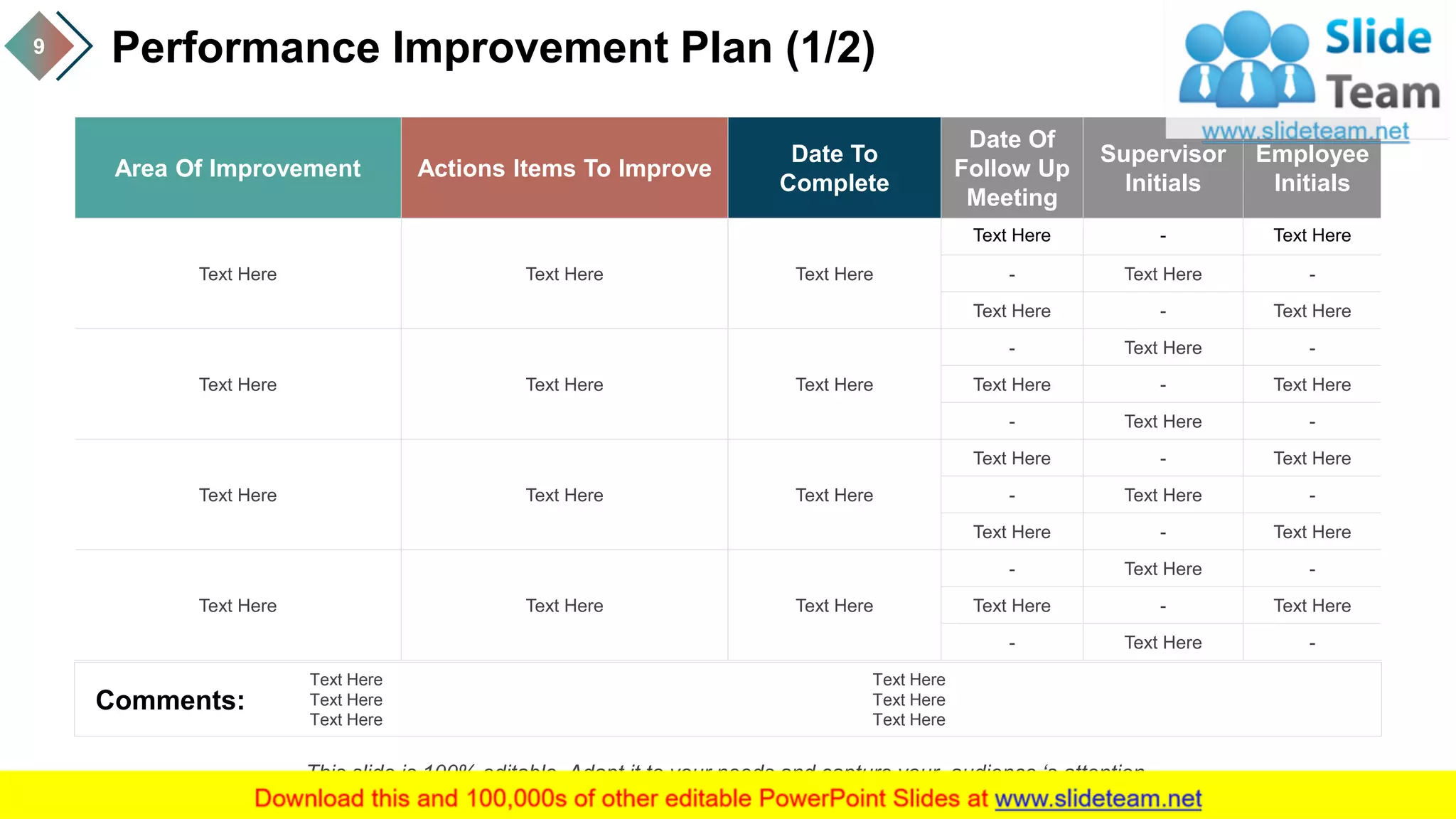 Performance Improvement Plan (1/2)9
Area Of Improvement Actions Items To Improve
Date To
Complete
Date Of
Follow Up
Meeting
Supervisor
Initials
Employee
Initials
Text Here Text Here Text Here
Text Here - Text Here
- Text Here -
Text Here - Text Here
Text Here Text Here Text Here
- Text Here -
Text Here - Text Here
- Text Here -
Text Here Text Here Text Here
Text Here - Text Here
- Text Here -
Text Here - Text Here
Text Here Text Here Text Here
- Text Here -
Text Here - Text Here
- Text Here -
Comments:
Text Here
Text Here
Text Here
Text Here
Text Here
Text Here
This slide is 100% editable. Adapt it to your needs and capture your audience ‘s attention.
 
