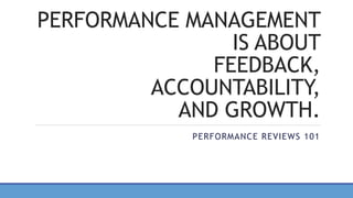 PERFORMANCE MANAGEMENT
IS ABOUT
FEEDBACK,
ACCOUNTABILITY,
AND GROWTH.
PERFORMANCE REVIEWS 101
 