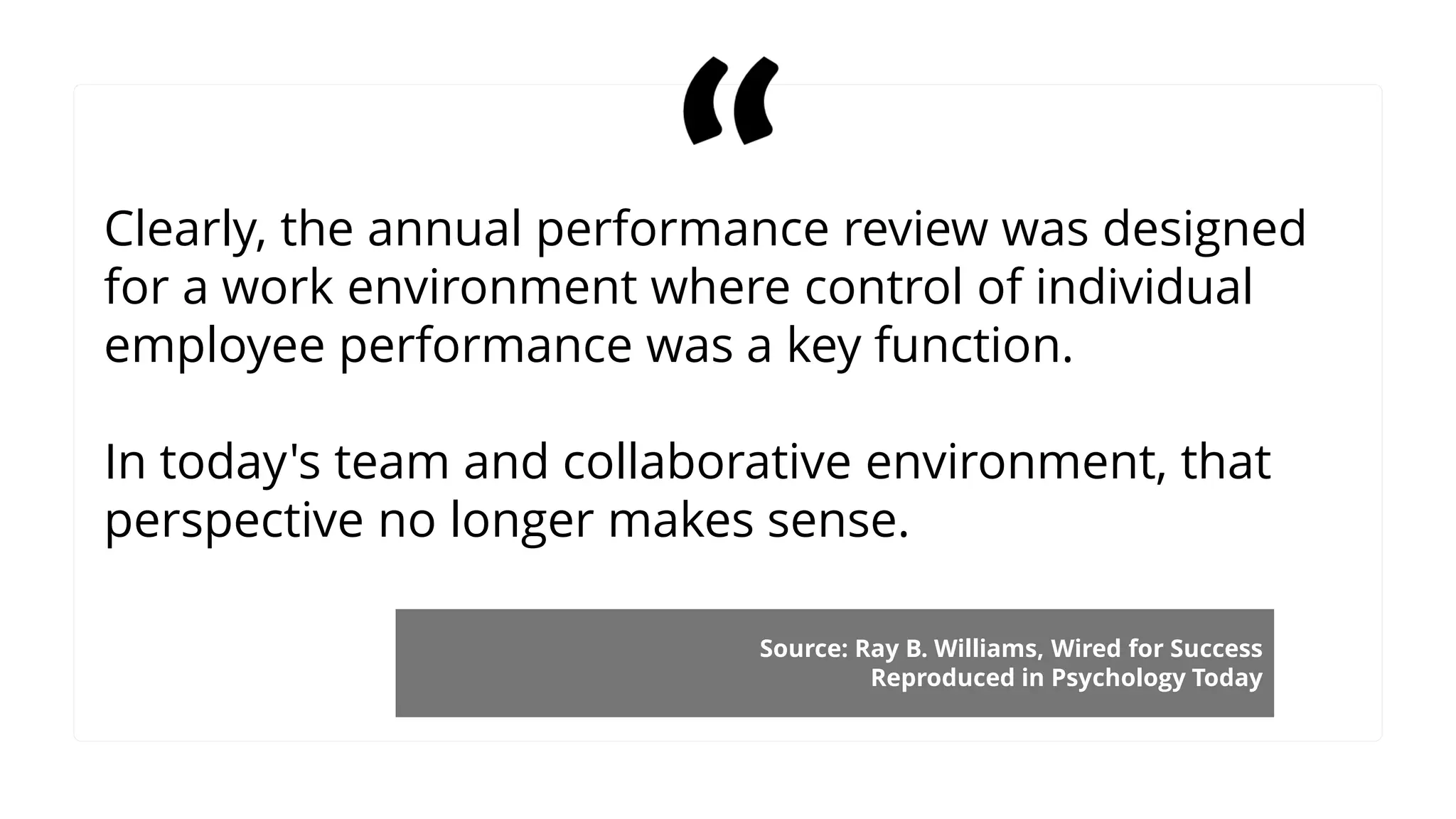 Clearly, the annual performance review was designed
for a work environment where control of individual
employee performance was a key function.
In today's team and collaborative environment, that
perspective no longer makes sense.
Source: Ray B. Williams, Wired for Success
Reproduced in Psychology Today
 