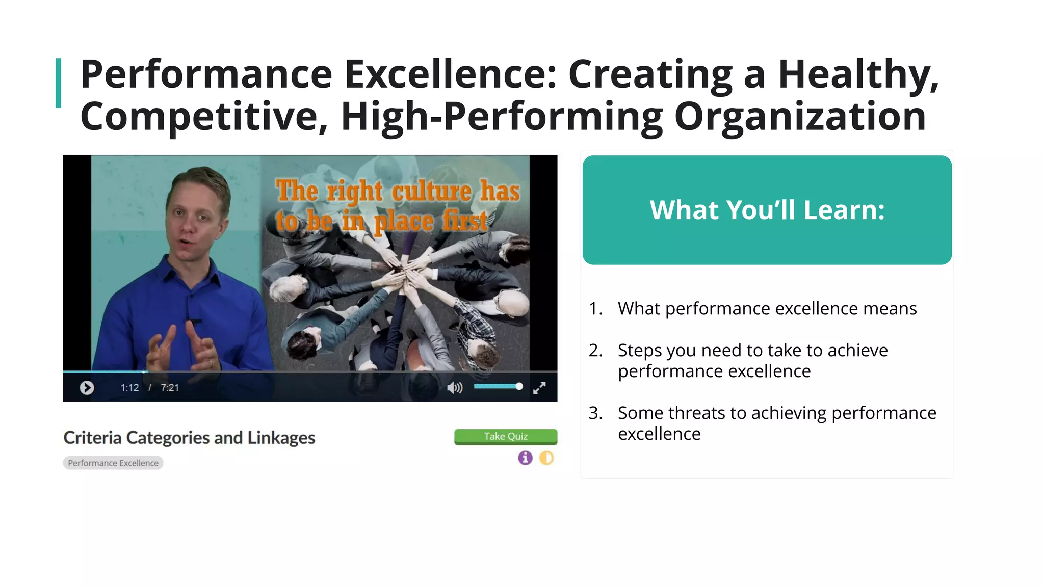 Performance Excellence: Creating a Healthy,
Competitive, High-Performing Organization
What You’ll Learn:
1. What performance excellence means
2. Steps you need to take to achieve
performance excellence
3. Some threats to achieving performance
excellence
 
