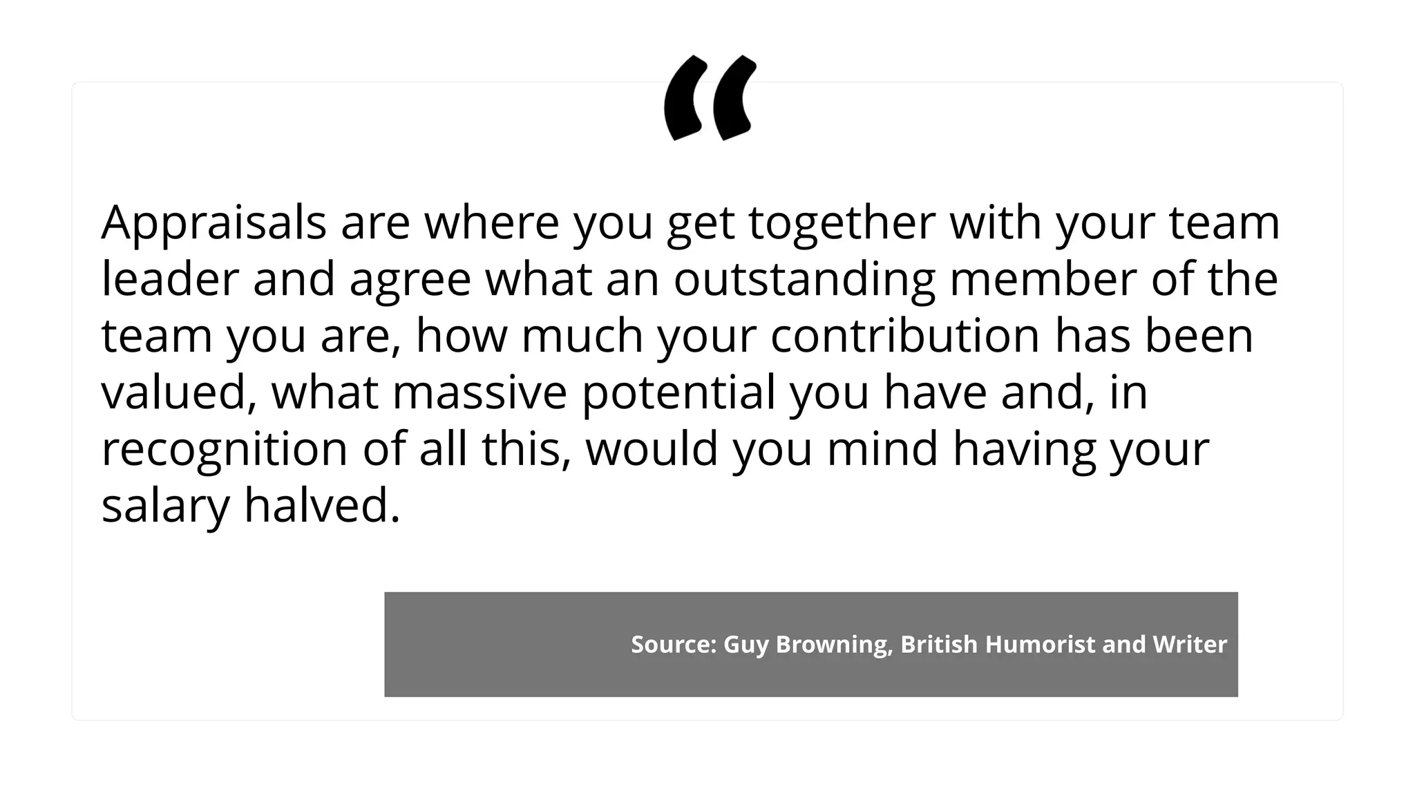Appraisals are where you get together with your team
leader and agree what an outstanding member of the
team you are, how much your contribution has been
valued, what massive potential you have and, in
recognition of all this, would you mind having your
salary halved.
Source: Guy Browning, British Humorist and Writer
 