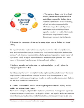 1. The employee should never hear about 
positive performance or performance in 
need of improvement for the first time at 
your formal performance discussion meeting, 
unless it is new information or insight. 
Effective managers discuss both positive 
performance and areas for improvement 
regularly, even daily or weekly. Aim to make 
the contents of the performance review 
discussion a re-emphasis of critical points. 
2. No matter the components of your performance review process, the first step is goal 
setting. 
It is imperative that the employee knows exactly what is expected of his or her performance. 
Your periodic discussions about performance need to focus on these significant portions of the 
employee’s job. You need to document this job plan: goals and expectations in a job plan or job 
expectations format, or in your employer's format. Without a written agreement and a shared 
picture of the employee’s goals, success for the employee is unlikely. 
3. During preparation and goal setting, you need to make how you will evaluate the 
employee’s performance clear. 
Describe exactly what you’re looking for from the employee and exactly how you will evaluate 
the performance. Discuss with the employee her role in the evaluation process. If your 
organization’s performance review process includes an employee self-evaluation, share the form 
and talk about what self-evaluation entails. 
4. Avoid the horns and halo effect in which everything discussed in the meeting involves 
positive and negative recent events. 
Recent events color your judgment of the employee’s performance. Instead, you are responsible 
to document positive occurrences such as completed projects, and negative occurrences such as a 
missed deadline, during the entire period of time that the performance review covers. (In some 
Performance review phrases comments/ free download examples Page 3 
 