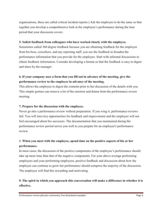 organizations, these are called critical incident reports.) Ask the employee to do the same so that 
together you develop a comprehensive look at the employee’s performance during the time 
period that your discussion covers. 
5. Solicit feedback from colleagues who have worked closely with the employee. 
Sometimes called 360 degree feedback because you are obtaining feedback for the employee 
from his boss, coworkers, and any reporting staff, you use the feedback to broaden the 
performance information that you provide for the employee. Start with informal discussions to 
obtain feedback information. Consider developing a format so that the feedback is easy to digest 
and share by the manager. 
6. If your company uses a form that you fill out in advance of the meeting, give the 
performance review to the employee in advance of the meeting. 
This allows the employee to digest the contents prior to her discussion of the details with you. 
This simple gesture can remove a lot of the emotion and drama from the performance review 
meeting. 
7. Prepare for the discussion with the employee. 
Never go into a performance review without preparation. If you wing it, performance reviews 
fail. You will miss key opportunities for feedback and improvement and the employee will not 
feel encouraged about his successes. The documentation that you maintained during the 
performance review period serves you well as you prepare for an employee's performance 
review. 
8. When you meet with the employee, spend time on the positive aspects of his or her 
performance. 
In most cases, the discussion of the positive components of the employee’s performance should 
take up more time than that of the negative components. For your above average performing 
employees and your performing employees, positive feedback and discussion about how the 
employee can continue to grow her performance should comprise the majority of the discussion. 
The employee will find this rewarding and motivating. 
9. The spirit in which you approach this conversation will make a difference in whether it is 
effective. 
Performance review phrases comments/ free download examples Page 4 
 