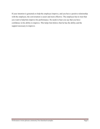 If your intention is genuinely to help the employee improve, and you have a positive relationship 
with the employee, the conversation is easier and more effective. The employee has to trust that 
you want to help him improve his performance. He needs to hear you say that you have 
confidence in his ability to improve. This helps him believe that he has the ability and the 
support necessary to improve. 
Performance review phrases comments/ free download examples Page 5 

