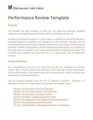 Performance Review Template
Purpose

This template has been designed to assist you with gathering measurable feedback
regarding an employee’s past performance, attitude, and ability to do their job.


Completing performance reviews on a regular basis is essential for maintaining motivation,
assessing department capabilities, and managing your staff effectively. Managers who do
not complete performance reviews or deal with performance issues reduce employee morale,
decrease credibility of management, diminish organizational effectiveness, and contribute to
increased costs for resources. Have reviews completed by the employee (self-review), their
immediate team members who work with them on a regular basis, and the department
manager.


Scope of Review

Use a standardized review form with which both you and your employees can become
familiar. When filling the performance dimensions to be assessed, include responsibilities
from the job description, any assigned goals from the strategic plan, as well as needed skills
and behaviors for the defined job/role.


Use the following standard review form for all employee evaluations. Following is a
description of each of the major sections that comprise the employee review.

      Section 1 – Overview of Previous Quarter
      Section 2 – Accomplishments and Obstacles
      Section 3 – Strengths and Opportunities
      Section 4 – Goals, Targets and Action Items
      Section 5 – Suggestions for Organizational Improvement
      Section 6 – Competency Self-Evaluation
      Section 7 – Competency Manager-Evaluation of Employee
 