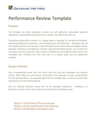 Performance Review Template
Purpose

This template has been designed to assist you with gathering measurable feedback
regarding an employee’s past performance, attitude, and ability to do their job.


Completing performance reviews on a regular basis is essential for maintaining motivation,
assessing department capabilities, and managing your staff effectively. Managers who do
not complete performance reviews or deal with performance issues reduce employee morale,
decrease credibility of management, diminish organizational effectiveness, and contribute to
increased costs for resources. Have reviews completed by the employee (self-review), their
immediate team members who work with them on a regular basis, and the department
manager.



Scope of Review

Use a standardized review form with which both you and your employees can become
familiar. When filling the performance dimensions to be assessed, include responsibilities
from the job description, any assigned goals from the strategic plan, as well as needed skills
and behaviors for the defined job/role.


Use the following standard review form for all employee evaluations. Following is a
description of each of the major sections that comprise the employee review.




      Section 1 – Overview of Previous Quarter
      Section 2 – Accomplishments and Obstacles
      Section 3 – Strengths and Opportunities
 