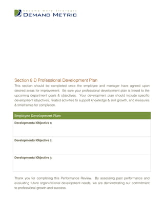 Section 8 – Professional Development Plan
This section should be completed once the employee and manager have agreed upon
desired areas for improvement. Be sure your professional development plan is linked to the
upcoming department goals & objectives. Your development plan should include specific
development objectives, related activities to support knowledge & skill growth, and measures
& timeframes for completion.


Employee Development Plan:
Developmental Objective 1:




Developmental Objective 2:




Developmental Objective 3:




Thank you for completing this Performance Review. By assessing past performance and
evaluating future organizational development needs, we are demonstrating our commitment
to professional growth and success.
 