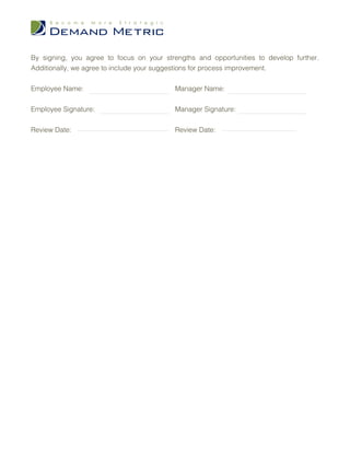 By signing, you agree to focus on your strengths and opportunities to develop further.
Additionally, we agree to include your suggestions for process improvement.


Employee Name:                             Manager Name:


Employee Signature:                        Manager Signature:


Review Date:                               Review Date:
 