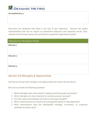 Accomplishment 3:




Document any obstacles that stood in the way of your objectives. Discuss any added
responsibilities that had an impact on established objectives and expected results. Also,
indicate how did these results and contributions supported organizational goals?


Obstacles for This Review Period
Obstacle 1:




Obstacle 2:




Obstacle 3:




Section 3 – Strengths & Opportunities

Summarize the top three strengths and opportunities that need to be focused on.


Be sure to consider the following questions:


   1.   Which strengths were instrumental in helping to achieve goals and results?
   2.   Which strengths are most important for achieving results next year?
   3.   Are there ways the employee can build on these key strengths?
   4.   Which improvements are critical to the employee’s ability to meet objectives?
   5.   What improvements have the employee’s manager, co-workers, or customers
        identified during the year?
 