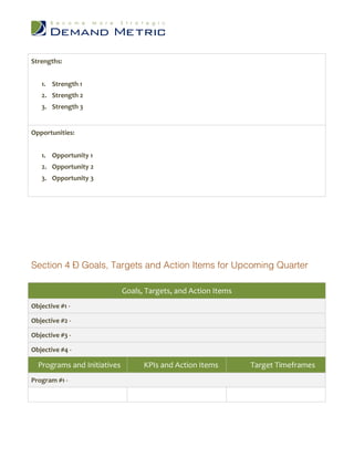 Strengths:


   1. Strength 1
   2. Strength 2
   3. Strength 3


Opportunities:


   1. Opportunity 1
   2. Opportunity 2
   3. Opportunity 3




Section 4 – Goals, Targets and Action Items for Upcoming Quarter

                             Goals, Targets, and Action Items
Objective #1 -

Objective #2 -

Objective #3 -

Objective #4 -

  Programs and Initiatives         KPIs and Action Items        Target Timeframes
Program #1 -
 