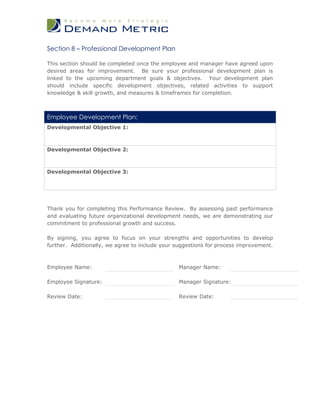 Section 8 – Professional Development Plan

This section should be completed once the employee and manager have agreed upon
desired areas for improvement. Be sure your professional development plan is
linked to the upcoming department goals & objectives. Your development plan
should include specific development objectives, related activities to support
knowledge & skill growth, and measures & timeframes for completion.



Employee Development Plan:
Developmental Objective 1:



Developmental Objective 2:



Developmental Objective 3:




Thank you for completing this Performance Review. By assessing past performance
and evaluating future organizational development needs, we are demonstrating our
commitment to professional growth and success.

By signing, you agree to focus on your strengths and opportunities to develop
further. Additionally, we agree to include your suggestions for process improvement.



Employee Name:                                  Manager Name:

Employee Signature:                             Manager Signature:

Review Date:                                    Review Date:
 