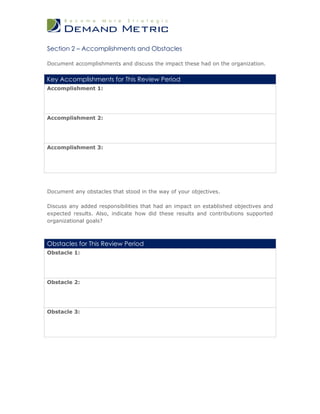 Section 2 – Accomplishments and Obstacles

Document accomplishments and discuss the impact these had on the organization.


Key Accomplishments for This Review Period
Accomplishment 1:




Accomplishment 2:




Accomplishment 3:




Document any obstacles that stood in the way of your objectives.

Discuss any added responsibilities that had an impact on established objectives and
expected results. Also, indicate how did these results and contributions supported
organizational goals?



Obstacles for This Review Period
Obstacle 1:




Obstacle 2:




Obstacle 3:
 