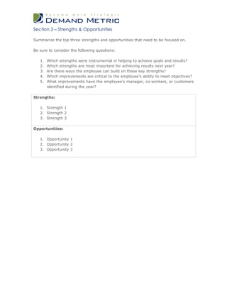 Section 3 – Strengths & Opportunities

Summarize the top three strengths and opportunities that need to be focused on.

Be sure to consider the following questions:

   1.   Which strengths were instrumental in helping to achieve goals and results?
   2.   Which strengths are most important for achieving results next year?
   3.   Are there ways the employee can build on these key strengths?
   4.   Which improvements are critical to the employee’s ability to meet objectives?
   5.   What improvements have the employee’s manager, co-workers, or customers
        identified during the year?

Strengths:

   1. Strength 1
   2. Strength 2
   3. Strength 3

Opportunities:

   1. Opportunity 1
   2. Opportunity 2
   3. Opportunity 3
 