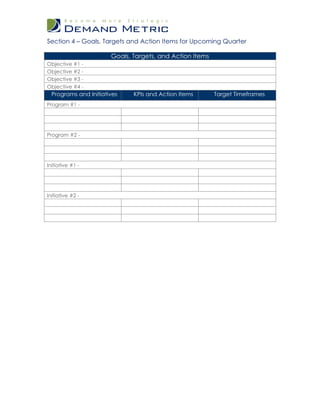 Section 4 – Goals, Targets and Action Items for Upcoming Quarter

                       Goals, Targets, and Action Items
Objective #1 -
Objective #2 -
Objective #3 -
Objective #4 -
  Programs and Initiatives    KPIs and Action Items       Target Timeframes
Program #1 -




Program #2 -




Initiative #1 -




Initiative #2 -
 