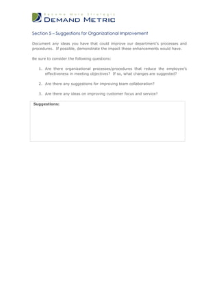 Section 5 – Suggestions for Organizational Improvement

Document any ideas you have that could improve our department’s processes and
procedures. If possible, demonstrate the impact these enhancements would have.

Be sure to consider the following questions:

   1. Are there organizational processes/procedures that reduce the employee’s
      effectiveness in meeting objectives? If so, what changes are suggested?

   2. Are there any suggestions for improving team collaboration?

   3. Are there any ideas on improving customer focus and service?

Suggestions:
 